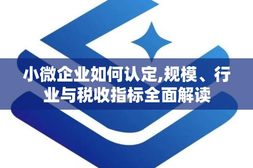 小微企业如何认定,规模、行业与税收指标全面解读