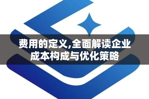 费用的定义,全面解读企业成本构成与优化策略