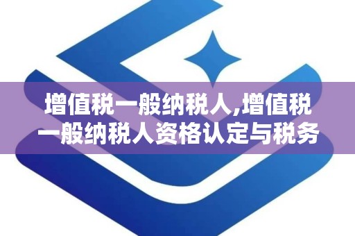 增值税一般纳税人,增值税一般纳税人资格认定与税务管理概览