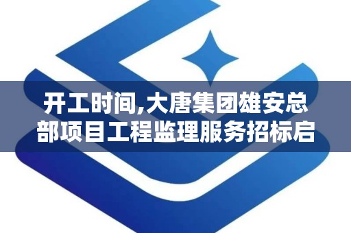 开工时间,大唐集团雄安总部项目工程监理服务招标启动，计划2028年6月竣工”