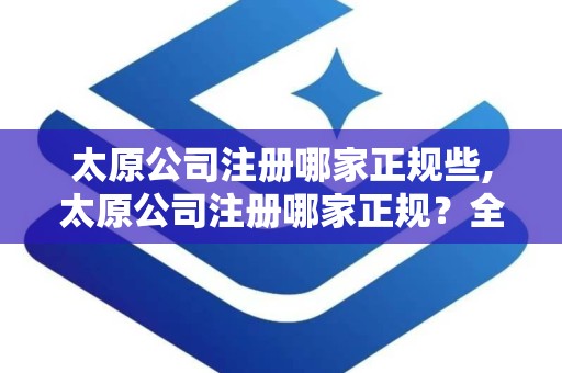 太原公司注册哪家正规些,太原公司注册哪家正规？全方位指南助您选择