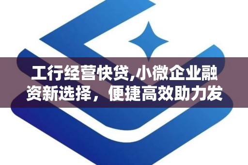 工行经营快贷,小微企业融资新选择，便捷高效助力发展”