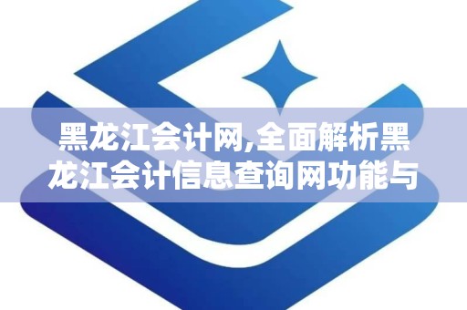 黑龙江会计网,全面解析黑龙江会计信息查询网功能与服务