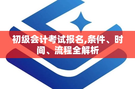 初级会计考试报名,条件、时间、流程全解析