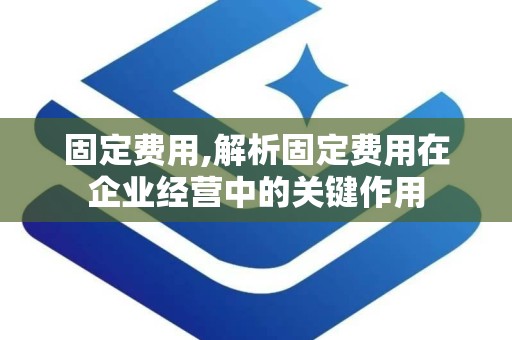 固定费用,解析固定费用在企业经营中的关键作用