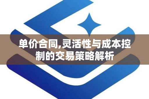 单价合同,灵活性与成本控制的交易策略解析