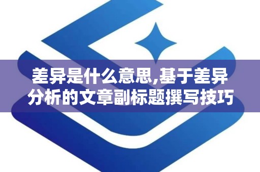 差异是什么意思,基于差异分析的文章副标题撰写技巧解析