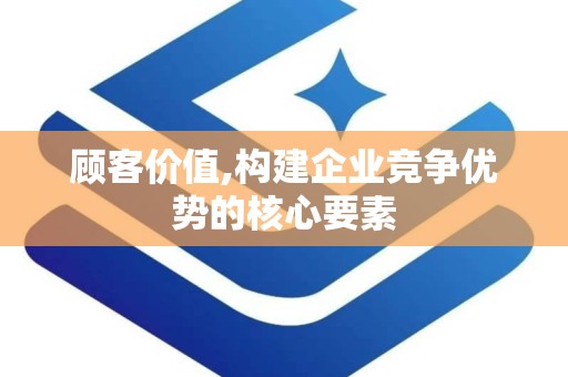 顾客价值,构建企业竞争优势的核心要素