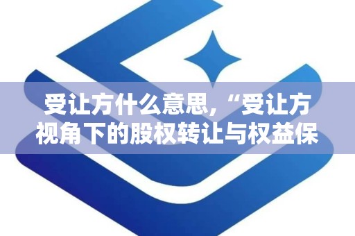 受让方什么意思,“受让方视角下的股权转让与权益保障解析”