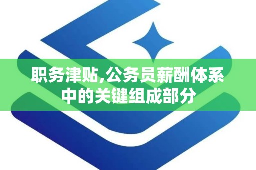 职务津贴,公务员薪酬体系中的关键组成部分