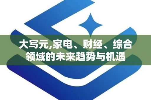 大写元,家电、财经、综合领域的未来趋势与机遇