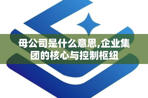 母公司是什么意思,企业集团的核心与控制枢纽