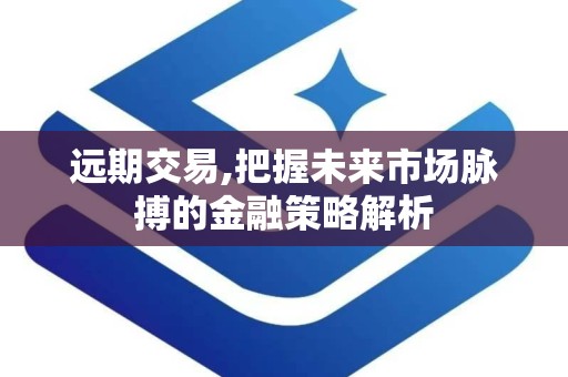 远期交易,把握未来市场脉搏的金融策略解析