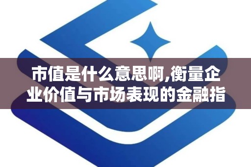 市值是什么意思啊,衡量企业价值与市场表现的金融指标