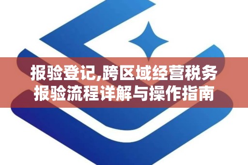 报验登记,跨区域经营税务报验流程详解与操作指南