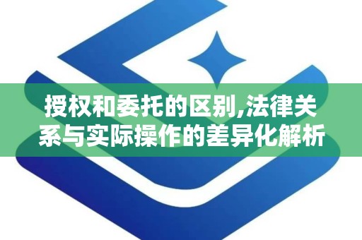 授权和委托的区别,法律关系与实际操作的差异化解析