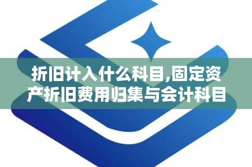折旧计入什么科目,固定资产折旧费用归集与会计科目对应关系概览