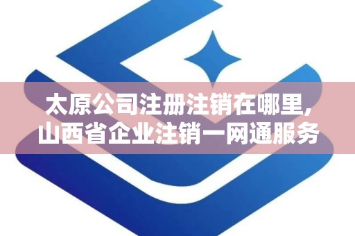 太原公司注册注销在哪里,山西省企业注销一网通服务平台