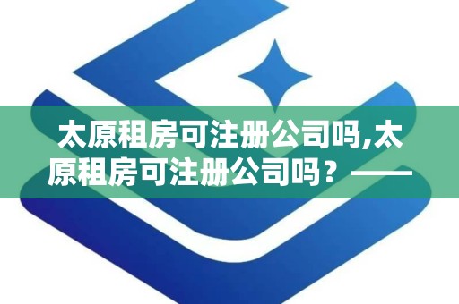 太原租房可注册公司吗,太原租房可注册公司吗？——租房注册公司的详细指南