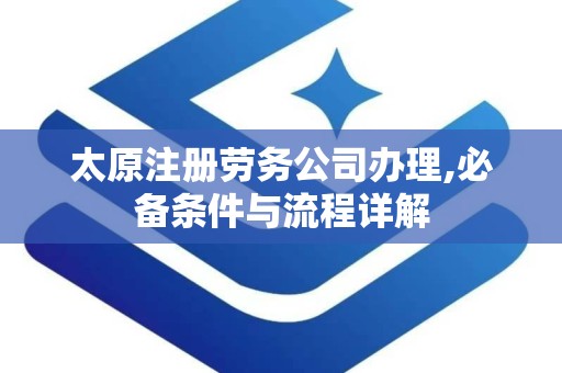 太原注册劳务公司办理,必备条件与流程详解