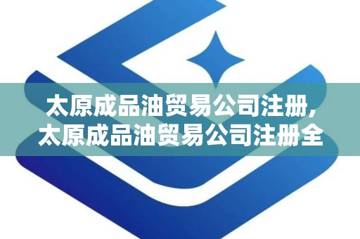 太原成品油贸易公司注册,太原成品油贸易公司注册全攻略