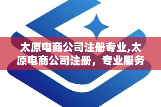 太原电商公司注册专业,太原电商公司注册，专业服务助您轻松起步