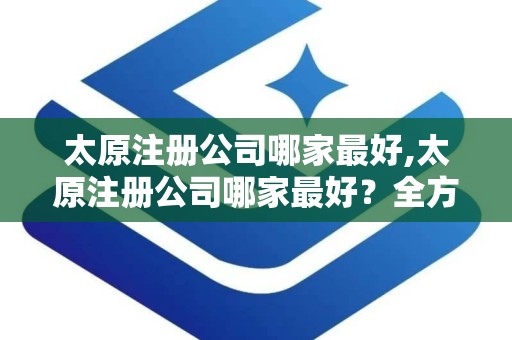 太原注册公司哪家最好,太原注册公司哪家最好？全方位解析太原公司注册服务